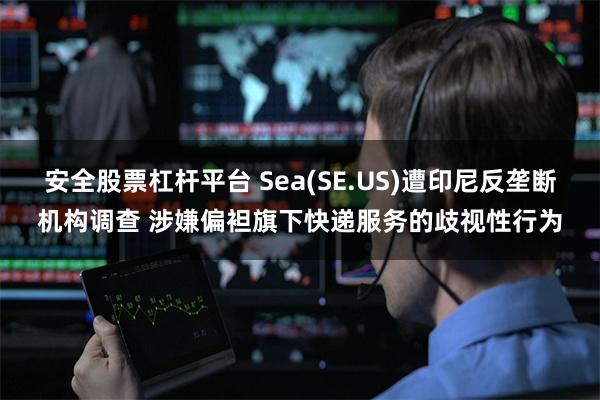 安全股票杠杆平台 Sea(SE.US)遭印尼反垄断机构调查 涉嫌偏袒旗下快递服务的歧视性行为