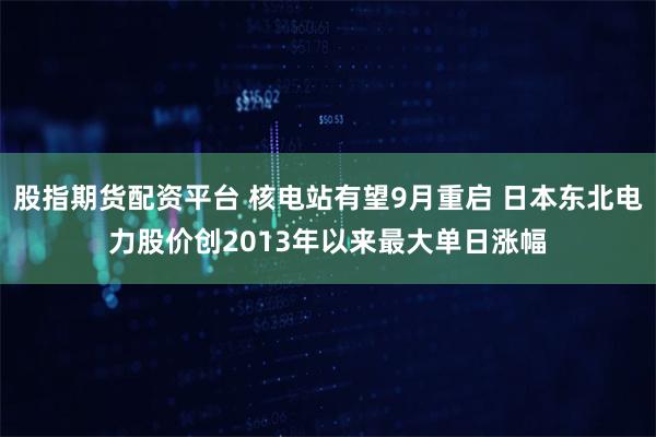 股指期货配资平台 核电站有望9月重启 日本东北电力股价创2013年以来最大单日涨幅