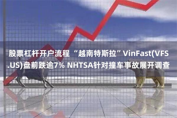 股票杠杆开户流程 “越南特斯拉”VinFast(VFS.US)盘前跌逾7% NHTSA针对撞车事故展开调查