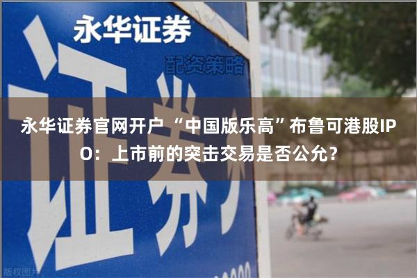 永华证券官网开户 “中国版乐高”布鲁可港股IPO：上市前的突击交易是否公允？