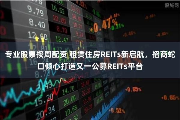 专业股票按周配资 租赁住房REITs新启航，招商蛇口倾心打造又一公募REITs平台