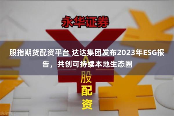 股指期货配资平台 达达集团发布2023年ESG报告，共创可持续本地生态圈