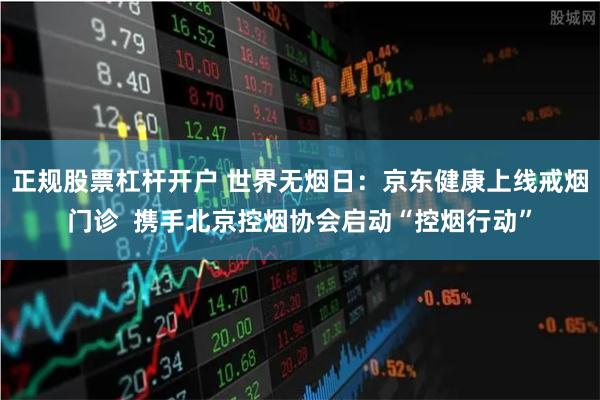 正规股票杠杆开户 世界无烟日：京东健康上线戒烟门诊  携手北京控烟协会启动“控烟行动”