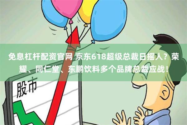 免息杠杆配资官网 京东618超级总裁日摇人？荣耀、同仁堂、东鹏饮料多个品牌总裁应战！