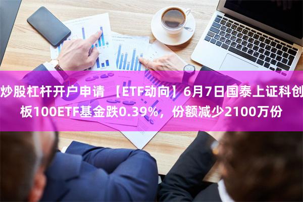 炒股杠杆开户申请 【ETF动向】6月7日国泰上证科创板100ETF基金跌0.39%，份额减少2100万份