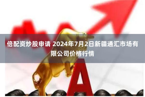 倍配资炒股申请 2024年7月2日新疆通汇市场有限公司价格行情