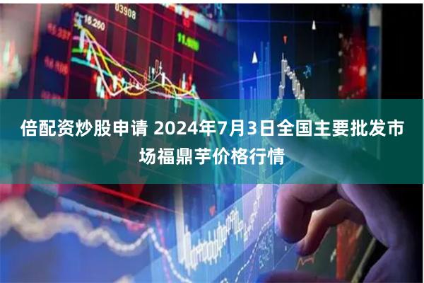 倍配资炒股申请 2024年7月3日全国主要批发市场福鼎芋价格行情