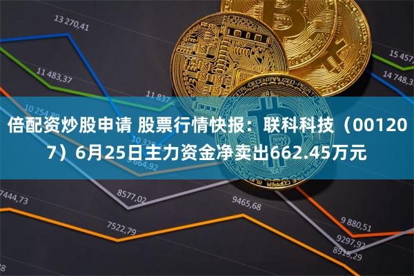 倍配资炒股申请 股票行情快报：联科科技（001207）6月25日主力资金净卖出662.45万元