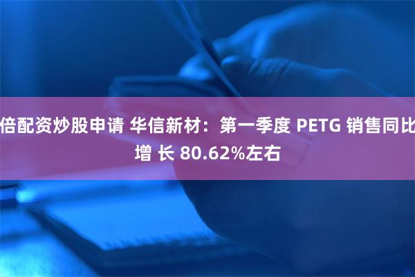 倍配资炒股申请 华信新材：第一季度 PETG 销售同比增 长 80.62%左右