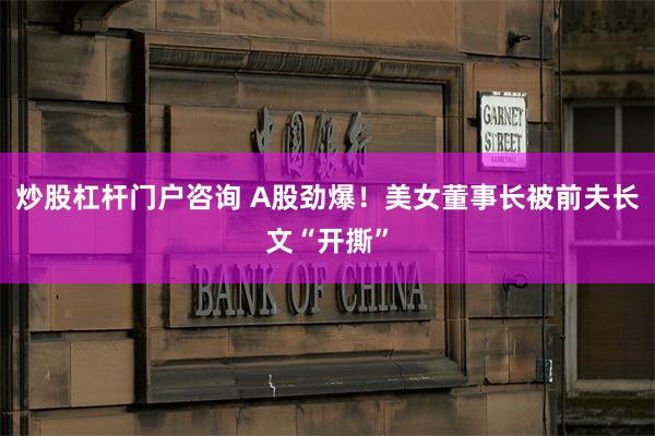 炒股杠杆门户咨询 A股劲爆！美女董事长被前夫长文“开撕”