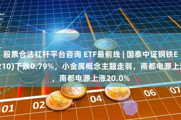 股票合法杠杆平台咨询 ETF最前线 | 国泰中证钢铁ETF(515210)下跌0.79%，小金属概念主题走弱，南都电源上涨20.0%