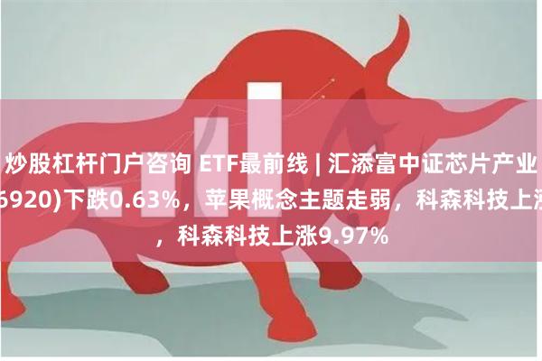 炒股杠杆门户咨询 ETF最前线 | 汇添富中证芯片产业ETF