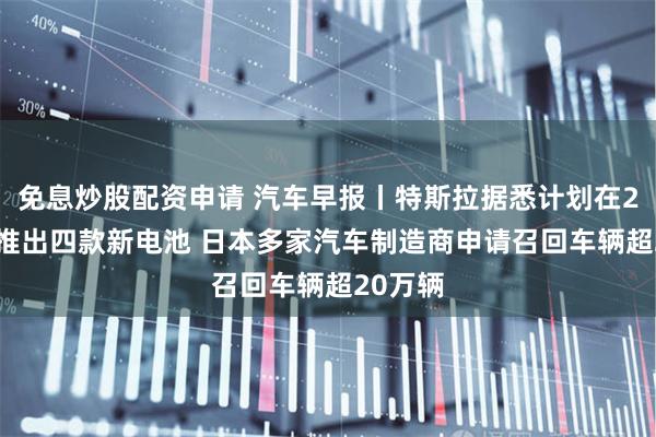 免息炒股配资申请 汽车早报丨特斯拉据悉计划在2026年推出四款新电池 日本多家汽车制造商申请召回车辆超20万辆