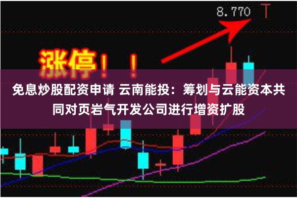 免息炒股配资申请 云南能投：筹划与云能资本共同对页岩气开发公司进行增资扩股