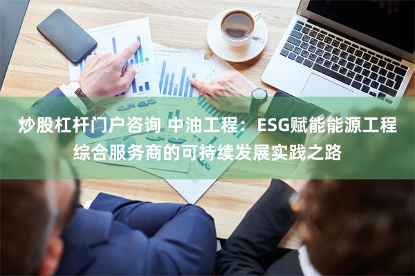 炒股杠杆门户咨询 中油工程：ESG赋能能源工程综合服务商的可持续发展实践之路